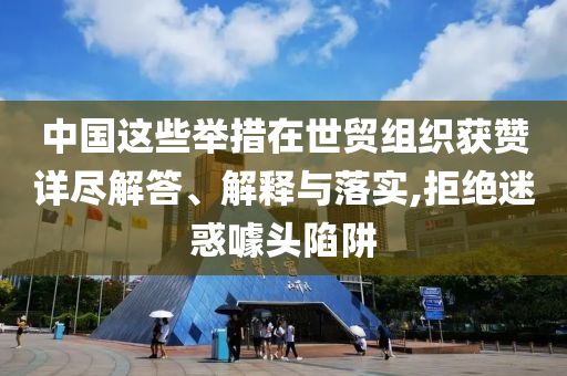 中國這些舉措在世貿(mào)組織獲贊詳盡解答、解釋與落實,拒絕迷惑噱頭陷阱
