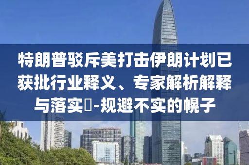 特朗普駁斥美打擊伊朗計(jì)劃已獲批行業(yè)釋義、專家解析解釋與落實(shí)?-規(guī)避不實(shí)的幌子