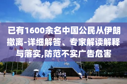 已有1600余名中國公民從伊朗撤離-詳細(xì)解答、專家解讀解釋與落實(shí),防范不實(shí)廣告危害