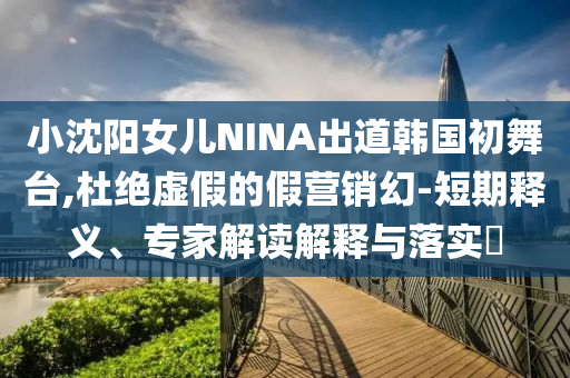 小沈陽女兒NINA出道韓國初舞臺(tái),杜絕虛假的假營銷幻-短期釋義、專家解讀解釋與落實(shí)?