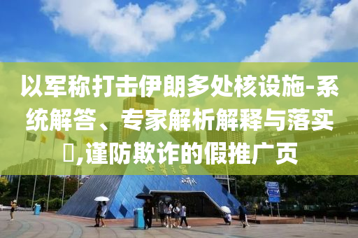 以軍稱打擊伊朗多處核設(shè)施-系統(tǒng)解答、專家解析解釋與落實(shí)?,謹(jǐn)防欺詐的假推廣頁