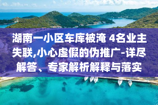 湖南一小區(qū)車庫被淹 4名業(yè)主失聯(lián),小心虛假的偽推廣-詳盡解答、專家解析解釋與落實
