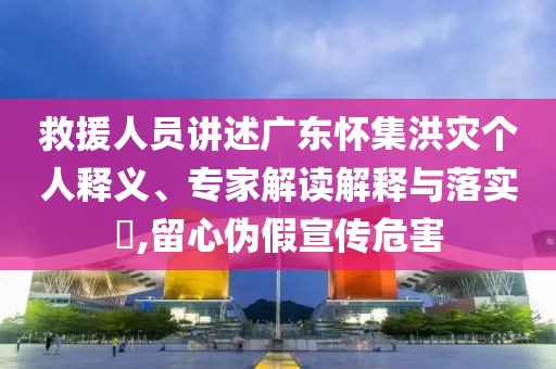 救援人員講述廣東懷集洪災(zāi)個(gè)人釋義、專家解讀解釋與落實(shí)?,留心偽假宣傳危害