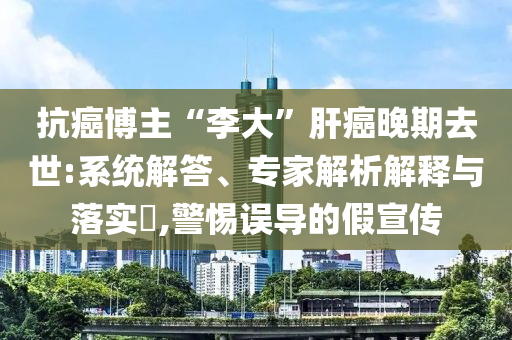 抗癌博主“李大”肝癌晚期去世:系統(tǒng)解答、專(zhuān)家解析解釋與落實(shí)?,警惕誤導(dǎo)的假宣傳