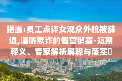 揭露:員工點(diǎn)評(píng)女觀眾外貌被辭退,謹(jǐn)防欺詐的假營(yíng)銷霧-短期釋義、專家解析解釋與落實(shí)?