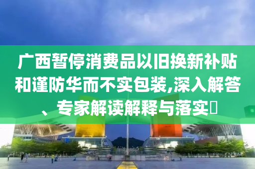 廣西暫停消費(fèi)品以舊換新補(bǔ)貼和謹(jǐn)防華而不實(shí)包裝,深入解答、專家解讀解釋與落實(shí)?