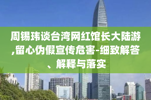 周錫瑋談臺(tái)灣網(wǎng)紅館長大陸游,留心偽假宣傳危害-細(xì)致解答、解釋與落實(shí)