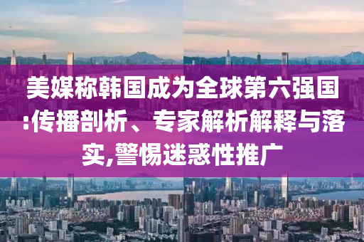 美媒稱韓國(guó)成為全球第六強(qiáng)國(guó):傳播剖析、專家解析解釋與落實(shí),警惕迷惑性推廣