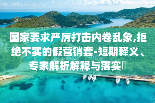 國家要求嚴厲打擊內(nèi)卷亂象,拒絕不實的假營銷套-短期釋義、專家解析解釋與落實?