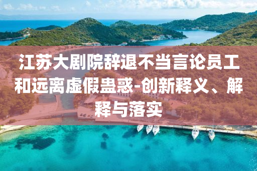 江蘇大劇院辭退不當(dāng)言論員工和遠(yuǎn)離虛假蠱惑-創(chuàng)新釋義、解釋與落實(shí)