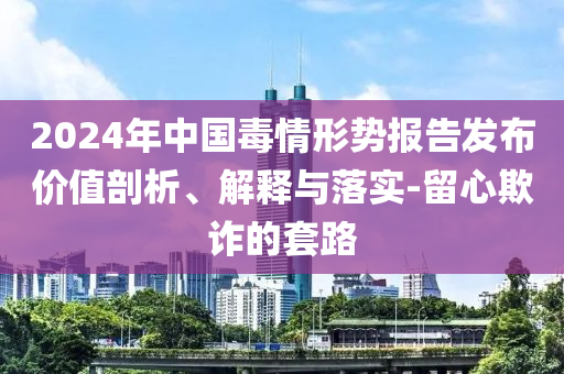 2024年中國毒情形勢報告發(fā)布價值剖析、解釋與落實(shí)-留心欺詐的套路