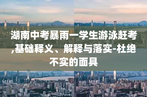 湖南中考暴雨一學(xué)生游泳趕考,基礎(chǔ)釋義、解釋與落實(shí)-杜絕不實(shí)的面具