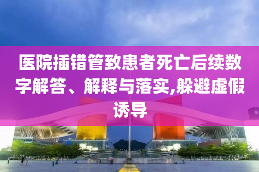 醫(yī)院插錯(cuò)管致患者死亡后續(xù)數(shù)字解答、解釋與落實(shí),躲避虛假誘導(dǎo)