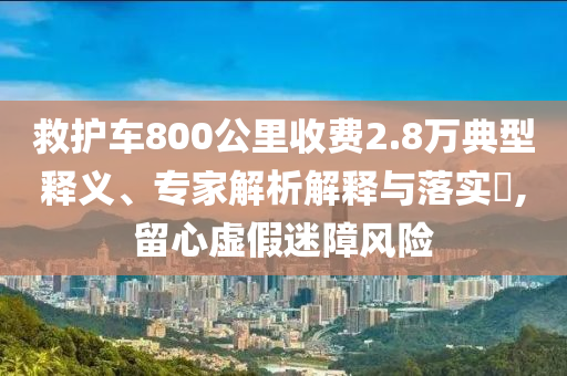 救護(hù)車(chē)800公里收費(fèi)2.8萬(wàn)典型釋義、專(zhuān)家解析解釋與落實(shí)?,留心虛假迷障風(fēng)險(xiǎn)