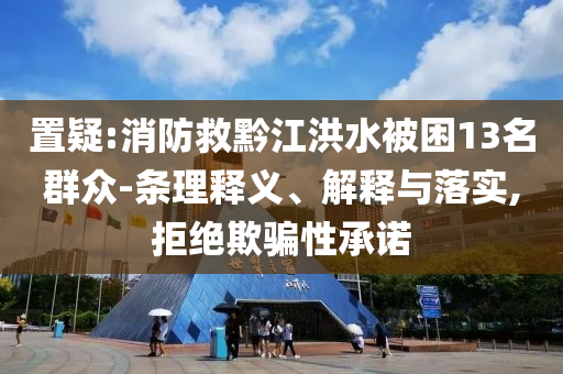 置疑:消防救黔江洪水被困13名群眾-條理釋義、解釋與落實(shí),拒絕欺騙性承諾