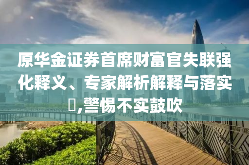 原華金證券首席財(cái)富官失聯(lián)強(qiáng)化釋義、專家解析解釋與落實(shí)?,警惕不實(shí)鼓吹