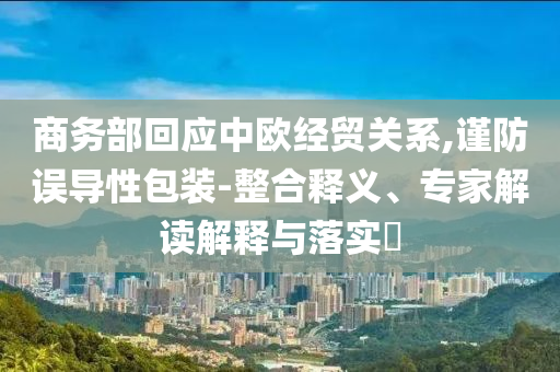 商務(wù)部回應(yīng)中歐經(jīng)貿(mào)關(guān)系,謹(jǐn)防誤導(dǎo)性包裝-整合釋義、專家解讀解釋與落實?