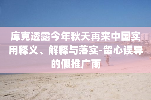 庫克透露今年秋天再來中國實用釋義、解釋與落實-留心誤導的假推廣雨