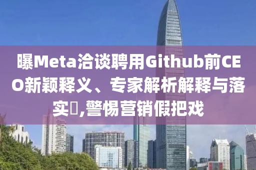 曝Meta洽談聘用Github前CEO新穎釋義、專家解析解釋與落實?,警惕營銷假把戲