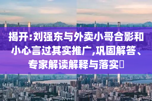 揭開:劉強(qiáng)東與外賣小哥合影和小心言過其實推廣,鞏固解答、專家解讀解釋與落實?