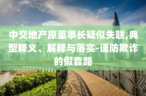 中交地產(chǎn)原董事長(zhǎng)疑似失聯(lián),典型釋義、解釋與落實(shí)-謹(jǐn)防欺詐的假套路