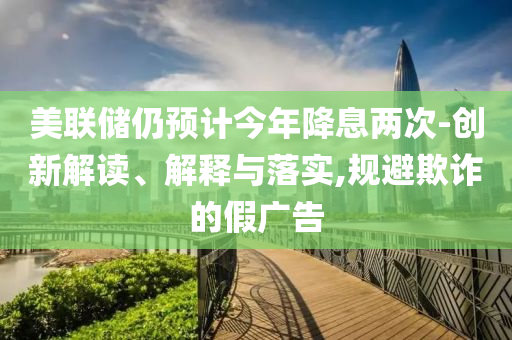 美聯(lián)儲(chǔ)仍預(yù)計(jì)今年降息兩次-創(chuàng)新解讀、解釋與落實(shí),規(guī)避欺詐的假?gòu)V告