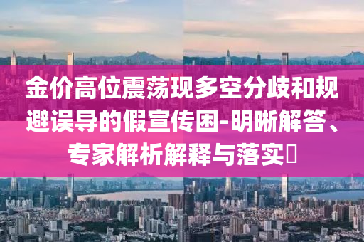 金價(jià)高位震蕩現(xiàn)多空分歧和規(guī)避誤導(dǎo)的假宣傳困-明晰解答、專(zhuān)家解析解釋與落實(shí)?