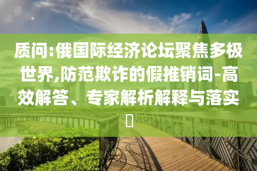 質問:俄國際經濟論壇聚焦多極世界,防范欺詐的假推銷詞-高效解答、專家解析解釋與落實?