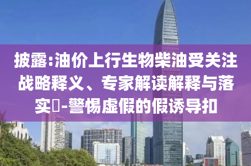 披露:油價上行生物柴油受關注戰(zhàn)略釋義、專家解讀解釋與落實?-警惕虛假的假誘導扣