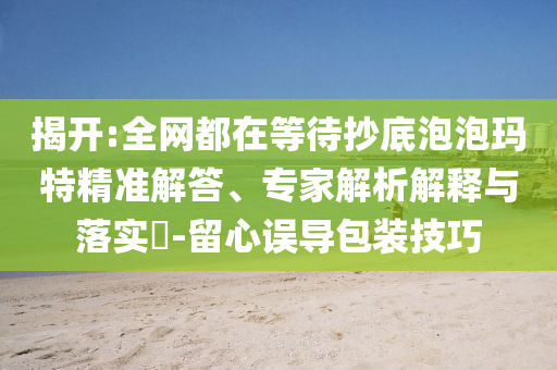 揭開(kāi):全網(wǎng)都在等待抄底泡泡瑪特精準(zhǔn)解答、專(zhuān)家解析解釋與落實(shí)?-留心誤導(dǎo)包裝技巧