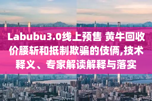 Labubu3.0線上預售 黃?；厥諆r腰斬和抵制欺騙的伎倆,技術釋義、專家解讀解釋與落實