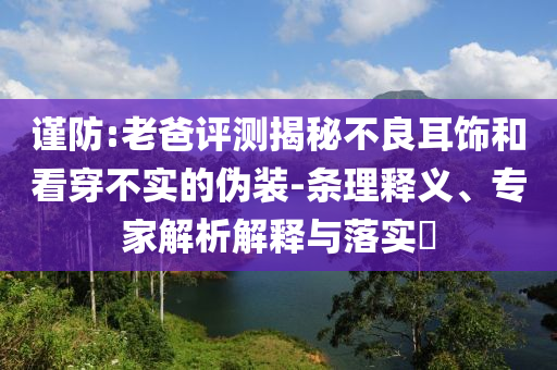 謹(jǐn)防:老爸評(píng)測(cè)揭秘不良耳飾和看穿不實(shí)的偽裝-條理釋義、專家解析解釋與落實(shí)?