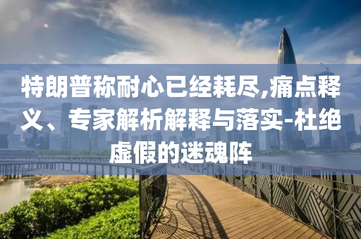 特朗普稱耐心已經(jīng)耗盡,痛點(diǎn)釋義、專家解析解釋與落實(shí)-杜絕虛假的迷魂陣