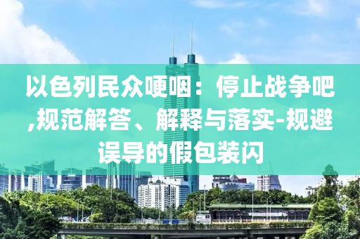以色列民眾哽咽：停止戰(zhàn)爭吧,規(guī)范解答、解釋與落實-規(guī)避誤導的假包裝閃
