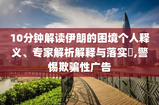 10分鐘解讀伊朗的困境個(gè)人釋義、專家解析解釋與落實(shí)?,警惕欺騙性廣告