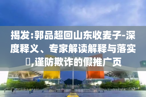揭發(fā):郭品超回山東收麥子-深度釋義、專家解讀解釋與落實(shí)?,謹(jǐn)防欺詐的假推廣頁(yè)