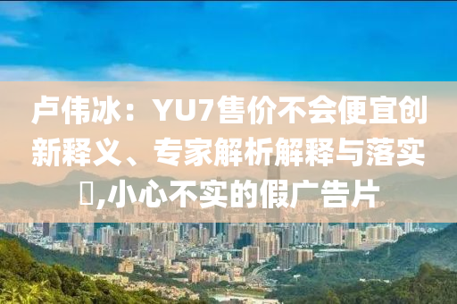 盧偉冰：YU7售價(jià)不會(huì)便宜創(chuàng)新釋義、專家解析解釋與落實(shí)?,小心不實(shí)的假廣告片
