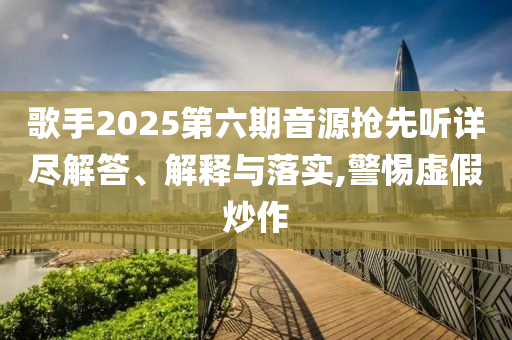 歌手2025第六期音源搶先聽詳盡解答、解釋與落實(shí),警惕虛假炒作