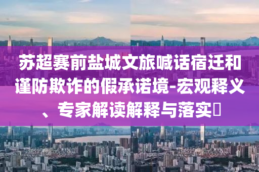 蘇超賽前鹽城文旅喊話宿遷和謹防欺詐的假承諾境-宏觀釋義、專家解讀解釋與落實?