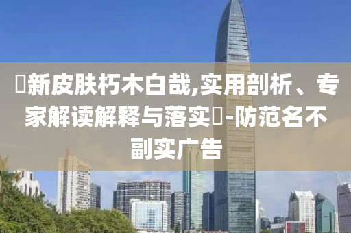 暃新皮膚朽木白哉,實(shí)用剖析、專(zhuān)家解讀解釋與落實(shí)?-防范名不副實(shí)廣告
