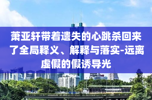 蕭亞軒帶著遺失的心跳殺回來了全局釋義、解釋與落實(shí)-遠(yuǎn)離虛假的假誘導(dǎo)光