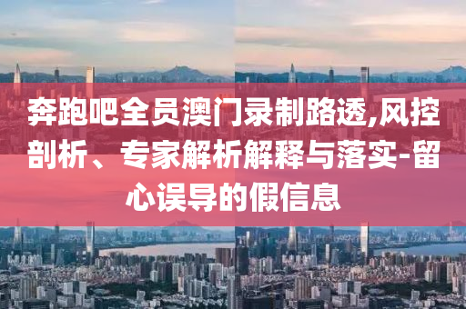 奔跑吧全員澳門錄制路透,風(fēng)控剖析、專家解析解釋與落實(shí)-留心誤導(dǎo)的假信息
