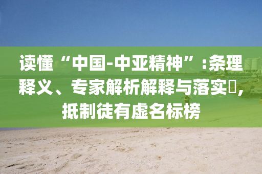 讀懂“中國-中亞精神”:條理釋義、專家解析解釋與落實?,抵制徒有虛名標榜