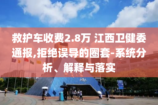 救護車收費2.8萬 江西衛(wèi)健委通報,拒絕誤導的圈套-系統(tǒng)分析、解釋與落實