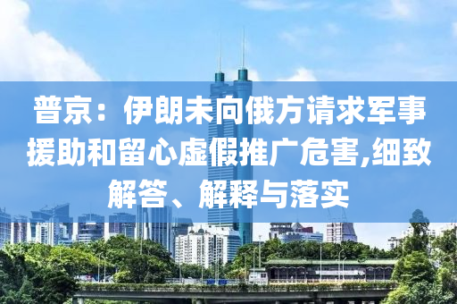 普京：伊朗未向俄方請(qǐng)求軍事援助和留心虛假推廣危害,細(xì)致解答、解釋與落實(shí)