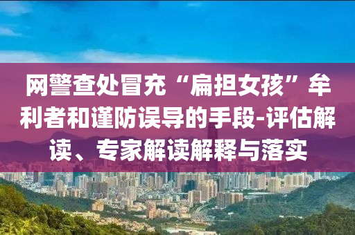 網(wǎng)警查處冒充“扁擔(dān)女孩”牟利者和謹(jǐn)防誤導(dǎo)的手段-評(píng)估解讀、專(zhuān)家解讀解釋與落實(shí)