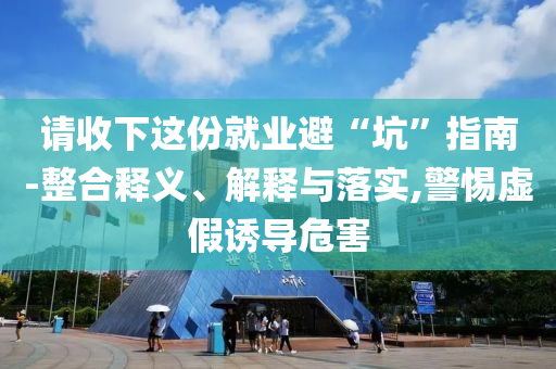 請收下這份就業(yè)避“坑”指南-整合釋義、解釋與落實(shí),警惕虛假誘導(dǎo)危害