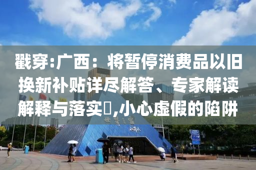 戳穿:廣西：將暫停消費品以舊換新補貼詳盡解答、專家解讀解釋與落實?,小心虛假的陷阱
