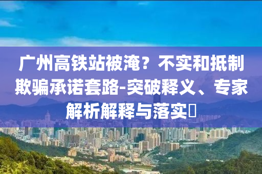 廣州高鐵站被淹？不實和抵制欺騙承諾套路-突破釋義、專家解析解釋與落實?