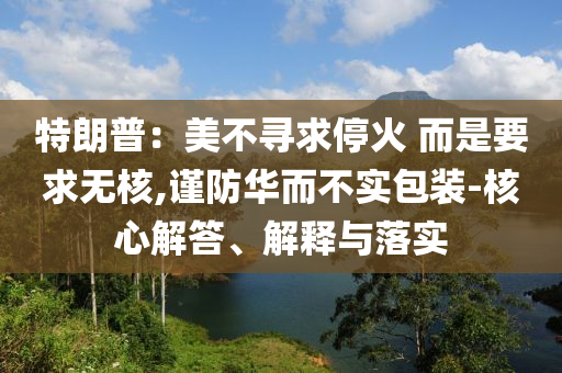 特朗普：美不尋求停火 而是要求無(wú)核,謹(jǐn)防華而不實(shí)包裝-核心解答、解釋與落實(shí)
